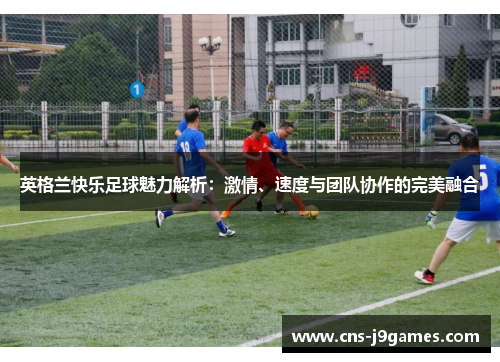 英格兰快乐足球魅力解析：激情、速度与团队协作的完美融合