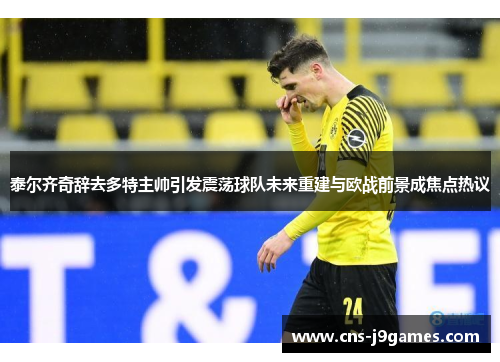 泰尔齐奇辞去多特主帅引发震荡球队未来重建与欧战前景成焦点热议