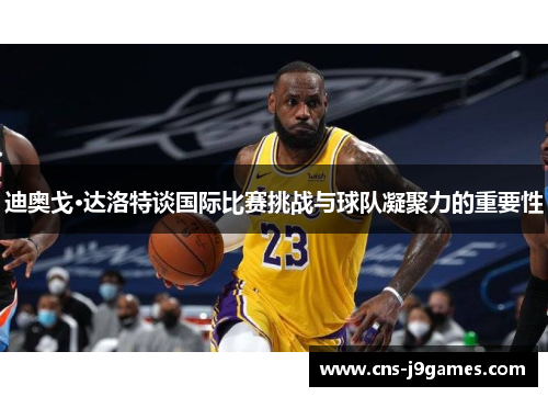 迪奥戈·达洛特谈国际比赛挑战与球队凝聚力的重要性