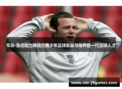 韦恩·鲁尼助力英格兰青少年足球发展与培养新一代足球人才 韦恩·鲁尼助力英格兰青少年足球发展与培养新一代足球人才